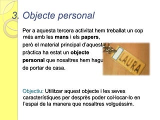 També hem treballat la lluminositat: Hem utilitzat la llanterna per a poder veure les diferents hombres que es donaven després d’haver donat una forma o una altra al   nostre paper.Pas 1.  Elecció dels colors dels papers. En aquest cas, jo he escollit el             color beix per a crear un pla tridimensional, i el color            lila com a paper de suport.Pas 2.  Elaboració de l’activitat desprès de donar-li determinades           formes al nostre paper.  Aconseguir l’equilibri que buscàvem           i incorporar el ninot en el pla en aquell lloc des del que a            nosaltres ens agradaria veure l’obra.