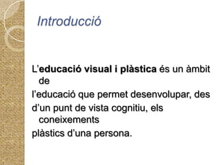 IntroduccióL’educació visual i plàstica és un àmbit de l’educació que permet desenvolupar, des d’un punt de vista cognitiu, els coneixementsplàstics d’una persona.