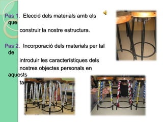 Per últim un factor molt important que hem hagut de tenir present ha estat l’espai. La col·locació de determinats materials segons l’espai de la classe.Pas 1.  Primer de tot hem treballat mirant l’objecte, i amb paper i boli,per tal de poder fer una descripció àmplia de l’objecte.Així doncs, podríem dir que la primera part de l’activitat haconsistit en fer un anàlisi de materials.Després d’haver-ho fet, les principals característiques que jo heextret del meu objecte han estat:            - Superfície plana            - Metàl·lic-Rugós