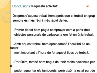 Conclusions d’aquesta pràctica:             Després de realitzar aquesta activitat crec que, tant les meves             companyes com jo, ens hem adonat de moltes coses a les que             no acostumem a donar importància.- La quantitat de materials diferents que hi ha i els detalls que                comporten uns i altres.- La situació espacial, és a dir, com sentir-se bé o sentir-se               identificat amb la posició que li donis al teu objecte.- Els diferents punts de vista des dels qual es poden veure                les coses.