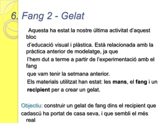 5. Fang 1- ModelatgeAquesta ha estat una de les últimes pràctica d’aquest bloc.                            Per a experimentar amb  aquest treball hem utilitzat novament            les mans, però aquest cop hem afegit un nou material:  el            fang.Objectiu:  Experimentat amb aquest material i crear formesa partir del fang i de diferents materials adequats per a              treballar-lo.