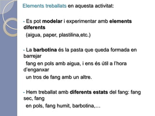 Elements treballats en aquesta activitat:-  Hem pogut tocar i experimentar amb tots els tipus de fang     que hi ha i poder fer diferents formes amb ells.   -  També hem pogut conèixer amb les mans les diferents textures que podem obtenir amb un mateix tros de fang.   - El dins- fora, i el ple- buit del fang. Les diferents formes que     li podem donar i els punts de vista que creen.   - Per últim, hem pogut experimentar també els diferents      estats del fans (moll i sec).