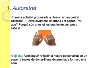 1. AutoretratPrimera activitat proposada a classe: un autoretrat. Utilitzant       exclusivament les mans i el paper. Per què? Perquè són unes eines que tenim sempre a l’abast. Objectiu: Aconseguir reflectir la nostre personalitat en un paper a través de donar-li una determinada forma o una altra.