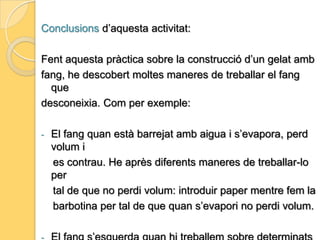 Conclusions d’aquesta activitat:             Amb aquesta pràctica de fang he descobert tots els tipus             de fang que existeixen i totes les seves textures.             - El fang es un material que pot ser tocat amb les mans i                amb qualsevol estri.            - Es poden aconseguir diferents formes i estructures amb              una mateixa peça de fang.            - Posar en comú totes les idees de les companyes i fer un               mural conjunt ens ha resultat molt interessant.