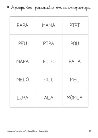 Quadern d’escriptura nº1. Raquel Girau i Susana Soler 23
* Apega les paraules on corresponga.
PAPÀ MAMÀ PIPÍ
PEU PIPA POU
MAPA POLO PALA
MELÓ OLI MEL
LUPA ALA MÒMIA
 