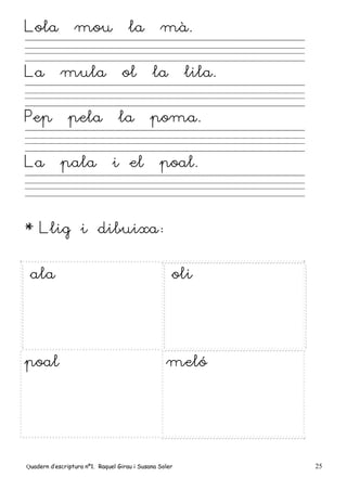 Quadern d’escriptura nº1. Raquel Girau i Susana Soler 25
Lola mou la mà.
La mula ol la lila.
Pep pela la poma.
La pala i el poal.
* Llig i dibuixa:
ala oli
poal meló
 