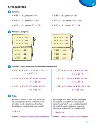 2
Arrel quadrada
1   Completa.

    •   Ï64 5 8 , perquè 82 5 64                      •   Ï81 5 9 , perquè 92 5 81

    •   Ï49 5 7 , perquè 72 5 49                      •   Ï100 5 10 , perquè 10 5 100
                                                                               2



    •   Ï36 5 6 , perquè 62 5 36                      •   Ï25 5 8 , perquè 82 5 64

2   Multiplica i completa.


        11 3 11 5 121                                      15 3 15 5 225
        12 3 12 5 144                                      16 3 16 5 256
        13 3 13 5 169                                      17 3 17 5 289


        Ï121 5 11                                          Ï225 5 15
        Ï144 5 12                                          Ï256 5 16
        Ï169 5 13                                          Ï289 5 17


3   Completa i escriu entre quins dos nombres està cada arrel.

    •   Ï20      42 , 20 , 52      16 , 20 , 25            •   Ï43      62 < 43 < 72 F 36 < 43 < 49
                     4,      Ï20 , 5                                              6 < Ï43 < 7

    •   Ï59     72 < 59 < 82 F 49 < 59 < 64                •   Ï62      72 < 62 < 82 F 49 < 62 < 64
                             7 < Ï59 < 8                                          7 < Ï62 < 8

    •   Ï70     82 < 70 < 92 F 64 < 70 < 81                •   Ï96      92 < 96 < 102 F 81 < 96 < 100
                             8 < Ï70 < 9                                          9 < Ï96 < 10


4   Resol.

    En Raül ha format a l’hort un quadrat amb             El conserge d’un edifici de 100 habitatges
    36 tomatigueres. A cada costat ha posat               ha preparat un quadrat de casellers per
    el mateix nombre de plantes. Quantes                  deixar les cartes. A cada costat del quadrat
    tomatigueres ha sembrat a cada costat?                ha posat el mateix nombre de casellers.
                                                          Quants de casellers hi ha a cada costat?
    Ï36 5 6                                               Ï100 5 10
    SOLUCIÓ En cada costat ha plantat 6 plantes.          SOLUCIÓ En cada costat hi ha 10 casellers.


                                                                                                    13
 