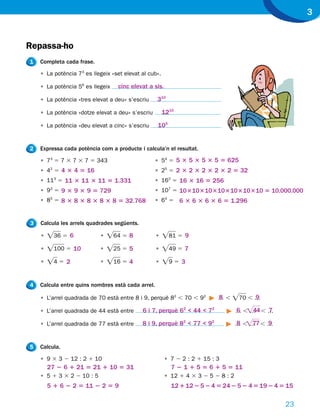 3


Repassa-ho
1   Completa cada frase.

    • La potència 73 es llegeix «set elevat al cub».

    • La potència 56 es llegeix   cinc elevat a sis.

    • La potència «tres elevat a deu» s’escriu     310

    • La potència «dotze elevat a deu» s’escriu        1210

    • La potència «deu elevat a cinc» s’escriu      105


2   Expressa cada potència com a producte i calcula’n el resultat.

    • 73 5 7 3 7 3 7 5 343                         • 54 5 5 3 5 3 5 3 5 5 625
    • 42 5 4 3 4 5 16                              • 25 5 2 3 2 3 2 3 2 3 2 5 32
    • 113 5 11 3 11 3 11 5 1.331                   • 162 5 16 3 16 5 256
    • 93 5 9 3 9 3 9 5 729                         • 107 5 10 3 10 3 10 3 10 3 10 3 10 3 10 5 10.000.000
    • 85 5 8 3 8 3 8 3 8 3 8 5 32.768              • 64 5 6 3 6 3 6 3 6 5 1.296


3   Calcula les arrels quadrades següents.

    •   Ï36 5 6            •   Ï64 5 8             •   Ï81 5 9
    •   Ï100 5 10          •   Ï25 5 5             •   Ï49 5 7
    •   Ï4 5 2             •   Ï16 5 4             •   Ï9 5 3


4   Calcula entre quins nombres està cada arrel.

    • L’arrel quadrada de 70 està entre 8 i 9, perquè 82 , 70 , 92        …,
                                                                          8    Ï70 , …
                                                                                     9

    • L’arrel quadrada de 44 està entre      6 i 7, perquè 62 < 44 < 72           … ,Ï44 , …
                                                                                  6 …      7

    • L’arrel quadrada de 77 està entre      8 i 9, perquè 82 < 77 < 92           8 Ï77 9
                                                                                  …,… ,…


5   Calcula.

    • 9 3 3 2 12 : 2 1 10                              • 7 2 2 : 2 1 15 : 3
        27 2 6 1 21 5 21 1 10 5 31                        7 2 1 1 5 5 6 1 5 5 11
    • 5 1 3 3 2 2 10 : 5                               • 12 1 4 3 3 2 5 2 8 : 2
        5 1 6 2 2 5 11 2 2 5 9                            12 1 12 2 5 2 4 5 24 2 5 2 4 5 19 2 4 5 15

                                                                                                 23
 