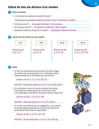 4
Càlcul de tots els divisors d’un nombre
1   Pensa i contesta.

    • L’1 és divisor de qualsevol nombre? Per què?

       Sí, perquè quan dividim qualsevol nombre entre 1 la divisió és exacta.

    • 9 és divisor de 9?     Sí, perquè la divisió 9 : 9 és exacta.
    • 35 és divisor de 35?     Sí, perquè la divisió 35 : 35 és exacta.
    • Qualsevol nombre és divisor de si mateix?      Sí, perquè la divisió és exacta.


2   Calcula tots els divisors de cada nombre.


             De 6                     De 8                      De 10                     De 12



    Divisors de 6:            Divisors de 8:            Divisors de 10:           Divisors de 12:
    1, 2, 3 i 6               1, 2, 4 i 8               1, 2, 5 i 10              1, 2, 3, 4, 6 i 12




3   Resol.

    • En Pau ha comprat bidons per envasar 24 litres d’aigua
      de manera que en envasar-los no li’n sobri gens. Quina
      capacitat poden tenir els bidons que ha comprat?

         Divisors de 24: 1, 2, 3, 4, 6, 12 i 24

      SOLUCIÓ Els bidons poden ser d’1, 2, 3, 4, 6, 12 o 24 ¬.

    • En una tenda hi havia un rotlo de corda de 18 metres.
      L’han tallat en trossos iguals de manera que no els
      n’ha sobrat gens. Quants de metres pot mesurar cada tros?

         Divisors de 18: 1, 2, 3, 6, 9 i 18

      SOLUCIÓ Cada tros pot fer 1, 2, 3, 6, 9 o 18 m.

    • En un forn han fet 20 quilos de magdalenes. Les envasen
      en bosses iguals sense que els en sobri cap. Quants de
      quilos poden haver ficat en cada bossa?

         Divisors de 20: 1, 2, 4, 5, 10 i 20

      SOLUCIÓ Hi han pogut ficar 1, 2, 4, 5, 10 o 20 kg.


                                                                                                       27
 