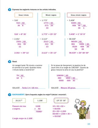 5   Expressa les següents mesures en les unitats indicades.


             Graus i minuts                  Minuts i segons                    Graus, minuts i segons


    • 516'                             • 1.773"                              • 5.408"
         516     60                         1773    60                           5408     60
          36     8                           573    29                            008     90     60
                                              33                                          30     1


      516' 5 8o 36'                      1.773" 5 29' 33"                      5.408" 5 1o 30' 8"

    • 2.351'                           • 2.113"                              • 96.539"
         2351      60                       2113    60                           96539     60
          551      39                        313    35                           365       1608          60
           11                                 13                                  0539      408          26
                                                                                    59       48
      2.351' 5 39o 11'                   2.113" 5 35' 13"                      96.539" 5 26o 48' 59"



6   Resol.

    Un caragol tarda 78 minuts a recórrer           En la prova de llançament, la javelina ha de
    el caminet d’un jardí. Quantes hores            caure dins d’un angle de 108.000". Quants de
    i minuts tarda a recórrer-lo?                   graus mesura la zona on cau la javelina?


         78     60                                             108000    60
         18     1                                               480      1800     60
                                                                 0000     000     30


    SOLUCIÓ      Tarda 1 h i 18 min.                SOLUCIÓ         Mesura 30 graus.


7   RAONAMENT. Quin d’aquests angles és major? Calcula i encercla’l.


        20.217"                    1.168'                      19º 25' 36"


    Passam els tres             1168                  19 3 60 3 60 5
    a segons.                  3 60                   5 68.400
                                70080"                25 3 60 5 1.500
                                                      68.400 1 1.500 1 36 5
                                                      5 69.936"
    L’angle major és 1.168'.

                                                                                                         33
 
