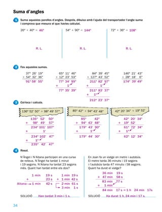 Suma d’angles
1    Suma aquestes parelles d’angles. Després, dibuixa amb l’ajuda del transportador l’angle suma
     i comprova que mesura el que havies calculat.

     26° 1 40° 5 46o                    54° 1 90° 5 144o                    72° 1 36° 5 108o




                  R. L.                           R. L.                                R. L.




2    Fes aquestes sumes.

        37° 26' 19"                 65° 11' 46"              84° 39' 45"             146° 21' 43"
      1 54º 32' 36"               1 12º 23' 53"           1 127º 43' 52"            1 28º 18' 6"
         91o 58' 55"                77o 34' 99"             211o 82' 97"              174o 39' 49"
                                  1      1'               1       1'
                                    77o 35' 39"             211o 83' 37"
                                                          1 1o
                                                            212o 23' 37"
3    Col·loca i calcula.

      136° 52' 50" 1 98° 49' 57"              85° 42" 1 94° 43' 48"            42° 20' 34" 1 19º 52'

           136o 52' 50"                           85o     42"                      42o 20' 34"
         1  98o 49' 57"                        1 94o 43' 48"                     1 19o 52'
           234o 101' 107"                        179o 43' 90"                      61o 72' 34"
         1        1'                           1       1'                        1  1o
           234o 102' 47"                          179o 44' 30"                        62o 12' 34"
         1   1o
           235o 42' 47"
4    Resol.

     N’Àngel i N’Aitana participen en una cursa            En Joan fa un viatge en metro i autobús.
     de relleus. N’Àngel ha tardat 1 minut                 El metro tarda 36 minuts i 19 segons
     i 19 segons. N’Aitana ha tardat 23 segons             i l’autobús tarda 47 minuts i 58 segons.
     més. Quant han tardat entre els dos?                  Quant ha durat el viatge?
                                                                   36 min      19 s
              1 min        19 s     1 min 19 s
                                                                 1 47 min      58 s
          1                23 s   1 1 min 42 s
                                                                   83 min      77 s
    Aitana  1 min          42 s     2 min 61 s
                                                                 1 1 min
                                    3 min 1 s
                                                                   84 min      17 s 5 1 h 24 min 17s
     SOLUCIÓ        Han tardat 3 min i 1 s.                SOLUCIÓ      Ha durat 1 h, 24 min i 17 s.

34
 