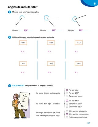 5
Angles de més de 180°
1   Mesura cada un d’aquests angles.




    Mesura         230o                  Mesura            310o           Mesura           285o


2   Utilitza el transportador i dibuixa els angles següents.


                195°                                 305°                             200°




               R. L.                               R. L.                           R. L.




                250°                                 284º                             316°




               R. L.                               R. L.                           R. L.




3   RAONAMENT. Llegeix i marca la resposta correcta.




                                                                      h
                                                                          Pot ser agut
                                    La suma de dos angles aguts           Pot ser 180°
                                                                          És sempre obtús




                                                                      h
                                                                          Pot ser 180°
                                    La suma d’un agut i un obtús          Sempre és 360°
                                                                          És sempre 180°




                                                                      h
                                                                          Són sempre adjacents
                                    Un angle de més de 180° i el
                                                                          Són sempre consecutius
                                    que li falta per arribar a 360°
                                                                          Poden ser consecutius


                                                                                                  37
 