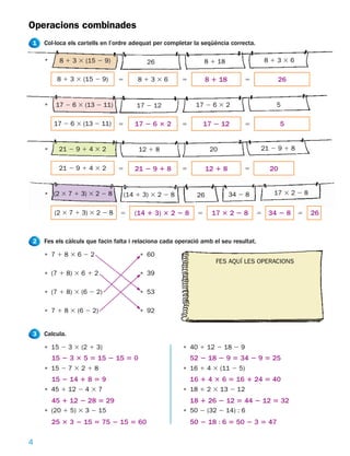 Operacions combinades
1   Col·loca els cartells en l’ordre adequat per completar la seqüència correcta.

    •     8 1 3 3 (15 2 9)               26                     8 1 18                   81336

         8 1 3 3 (15 2 9)      5      81336           5          8 1 18       5            26


    •    17 2 6 3 (13 2 11)           17 2 12              17 2 6 3 2                      5

        17 2 6 3 (13 2 11)     5     17 2 6 3 2       5         17 2 12       5               5


    •     21 2 9 1 4 3 2              12 1 8                      20                 21 2 9 1 8


          21 2 9 1 4 3 2       5     21 2 9 1 8       5          12 1 8       5          20


    • (2 3 7 1 3) 3 2 2 8        (14 1 3) 3 2 2 8           26            34 2 8          17 3 2 2 8


        (2 3 7 1 3) 3 2 2 8     5    (14 1 3) 3 2 2 8       5     17 3 2 2 8         5   34 2 8 5      26



2   Fes els càlculs que facin falta i relaciona cada operació amb el seu resultat.

    • 7183622                          • 60
                                                                   FES AQUÍ LES OPERACIONS
    • (7 1 8) 3 6 1 2                  • 39

    • (7 1 8) 3 (6 2 2)                • 53

    • 7 1 8 3 (6 2 2)                  • 92


3   Calcula.

    • 15 2 3 3 (2 1 3)                                 • 40 1 12 2 18 2 9
        15 2 3 3 5 5 15 2 15 5 0                          52 2 18 2 9 5 34 2 9 5 25
    • 15 2 7 3 2 1 8                                   • 16 1 4 3 (11 2 5)
        15 2 14 1 8 5 9                                   16 1 4 3 6 5 16 1 24 5 40
    • 45 1 12 2 4 3 7                                  • 18 1 2 3 13 2 12
        45 1 12 2 28 5 29                                 18 1 26 2 12 5 44 2 12 5 32
    • (20 1 5) 3 3 2 15                                • 50 2 (32 2 14) : 6
        25 3 3 2 15 5 75 2 15 5 60                        50 2 18 : 6 5 50 2 3 5 47

4
 