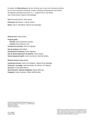 El quadern de Matemàtiques 6, primer trimestre, per a sisè curs d’educació primària,
és una obra col·lectiva concebuda, creada i realitzada al Departament de Primària
Illes Balears/Santillana Educación, S. L., dirigit per Enric Juan Redal,
José Tomás Henao i Miquel Vives Madrigal.

Text: Fernando García i Pilar García.
Il·lustració: Pep Brocal i José M. Valera.
Edició: José A. Almodóvar i Miquel Vives Madrigal.




Direcció d’art: José Crespo.
Projecte gràfic
    Portada: Carrió/Sánchez/Lacasta.
    Interiors: Paco Sánchez i Avi.
Il·lustració de portada: José Luis Agreda.
Cap de projecte: Rosa Marín.
Coordinació d’il·lustració: Carlos Aguilera.
Cap de desenvolupament de projecte: Javier Tejeda.
Desenvolupament gràfic: José Luis García i Raúl de Andrés.

Direcció tècnica: Ángel García.
Coordinació tècnica: José Luis Verdasco i Miquel Vives Madrigal.
Confecció i muntatge: Julio Hernández, M. Gómez i M. Raboso.
Correcció: Immaculada Ramis.
Documentació i selecció fotogràfica: Nieves Marinas
Fotografia: Calvin Hamilton; ARXIU SANTILLANA.




© 2009 by Illes Balears/Santillana Educación, S. L.
Gremi de Teixidors, 26, local 13, 1r. 07009 Palma
PRINTED IN SPAIN
Imprès a Espanya per

                                                                         Qualsevol forma de reproducció, distribució, comunicació pública o trans-
                                                                         formació d’aquesta obra només pot ser feta amb l’autorització dels seus
                                                                         titulars, llevat d’excepció prevista per la llei. Contactau amb CEDRO
CP: 140666                                                               (Centro Español de Derechos Reprográficos, www.cedro.org) si necessitau
Depòsit legal:                                                           fotocopiar o escanejar algun fragment d’aquesta obra.
 