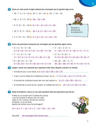 1
4   Escriu en cada cercle el signe adequat per aconseguir que la igualtat sigui certa.

    • 25 2 5 3 3 5 10            25 2 15 5 10         25 2 15 5 10


    • 36 2 6 3 2 5 24            36 2 12 5 24


    • 8 3 (9 2 6) 5 24           8 3 (9 2 6) 5 8 3 3 5 24
                                                                                    Recorda la
                                                                                    jerarquia de
    • 16 1 8 : 2 5 20            16 1 8 : 2 5 16 1 4 5 20                           les operacions.

    • 5 3 (9 1 5) 5 60           5 3 (9 1 5) 5 5 3 14 5 70


5   Escriu els parèntesis necessaris per aconseguir que les igualtats siguin certes.

    • 4 3 5 1 8 2 6 5 46                                     • 4 2 15 1 3 : 6 5 1
      4 3 (5 1 8) 2 6 5 4 3 13 2 6 5 52 2 6 5 46                4 2 (15 1 3) : 6 5 4 2 18 : 6 5 4 2 3 5 1
    • 7 2 2 3 6 1 2 5 32                                     • 5 3 6 1 8 : 10 5 7
      (7 2 2) 3 6 1 2 5 5 3 6 1 2 5 30 1 2 5 32                 5 3 (6 1 8) : 10 5 5 3 14 : 10 5 70 : 10 5 7
    • 8 1 20 : 14 2 4 5 10                                   • 40 : 32 2 28 2 5 5 5
      8 1 20 : (14 2 4) 5 8 1 20 : 10 5 8 1 2 5 10              40 : (32 2 28) 2 5 5 40 : 4 2 5 5 10 2 5 5 5

6   Llegeix i escriu una expressió que representi cada frase. Després, calcula’n el resultat.

    • Al triple de vuit, li sum tretze   3 3 8 1 13 5 24 1 13 5 37

    • A set, li sum el doble de la diferència d’onze i sis        7 1 2 3 (11 2 6) 5 7 1 2 3 5 5 17

    • Al resultat de multiplicar quatre per cinc rest catorze         4 3 5 2 14 5 20 2 14 5 6

    • El resultat de la suma de sis i quatre, el multiplic per tres        (6 1 4) 3 3 5 10 3 3 5 30


7   Resol el problema i escriu en una sola expressió totes les operacions que has fet.

    N’Alba es va comprar ahir 5 sobres de cromos
    i avui ha comprat 4 sobres més. En cada
    sobre hi ha 7 cromos. De tots els cromos
    comprats, 11 ja els tenia.
    Quants de cromos nous ha aconseguit?

    (5 1 4) 3 7 2 11 5 9 3 7 2 11 5 63 2 11 5 52


    SOLUCIÓ       Ha aconseguit 52 cromos nous.

                                                                                                         5
 