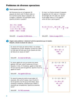 Problemes de diverses operacions
1   Resol aquests problemes.

    Na Francesca duu en la furgoneta 35                    En Joan i en Carles compren 6 paquets
    paquets de diaris amb 74 diaris cada un.               de galetes de 2 € cada un i 4 bosses
    En el primer quiosc deixa 3 paquets i en               de taronges de 3 € cada una. Quant
    el segon, 2 paquets i 52 exemplars solts.              ha de pagar cada un, si ho paguen
    Quants de diaris li queden?                            entre els dos a parts iguals?



    35 3 74 5 2.590
    (3 1 2) 3 74 1 52 5                                    6 3 2 1 4 3 3 12 1 12 24
                                                                        5       5   5 12
    5 5 3 74 1 52 5 422                                          2          2     2
    2.590 2 422 5 2.168


    SOLUCIÓ     Li queden 2.168 diaris.                    SOLUCIÓ    Cada un paga 12 €.


2   Llegeix cada problema i relaciona’l amb les operacions que el resolen.
    Després, calcula la solució de cada un.

     En Jesús té 5 fulls per aferrar fotos i es compra                   (5 1 3 1 54) 3 12 2 2
     3 paquets de 12 fulls. Després, la seva tia li dóna
     la mitat dels 54 fulls que té ella. Quants de fulls                        62 3 12 2 2
     de fotos té en Jesús en total?                                               744 2 2
                                                                                    742

     SOLUCIÓ      En total té 68 fulls.


     En Jesús agafa els ous que ponen les seves                           (5 1 3) 3 12 1 54 : 2
     gallines. De matí, umpl 5 oueres de 12 ous i
     després, 3 més. A l’horabaixa, agafa la mitat dels                         8 3 12 1 27
     54 ous que han post les gallines. Quants d’ous ha                            96 1 27
     agafat en total?                                                               123

     SOLUCIÓ      Ha agafat 123 ous.


     En Jesús fa caixes de cartó en què caben 12                             5 1 3 3 12 1 54 : 2
     caramels. Ahir va fer 5 caixes i avui n’ha fet 3 i
     les ha ajuntat a les 54 que ja tenia fetes. Quan                           5 1 36 1 27
     comença a omplir-les, comprova que li falten 2                               41 1 27
     caramels per completar-les. Quants de caramels                                 68
     tenia?

     SOLUCIÓ      Té 742 caramels.


6
 