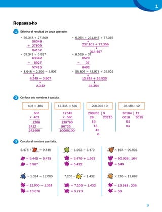 1


Repassa-ho
1   Esbrina el resultat de cada operació.

    • 56.348 1 27.809                        • 6.054 1 231.047 1 77.356
           56348
         1 27809                                    237.101 1 77.356
           84157                                           314.457
    • 63.342 2 5.927                         • 8.529 2 37
           63342                                    8529
         2 5927                                   2   37
           57415                                    8492
    • 8.648 2 2.399 2 3.907                  • 56.807 2 43.978 1 25.525

           6.249 2 3.907                            12.829 1 25.525

                2.342                                    38.354


2   Col·loca els nombres i calcula.

          603 3 402                17.345 3 580             208.935 : 9             36.184 : 12

             603                        17345           208935       9              36184   12
          3 402                         3 580            28          23215          0018    3015
            1206                       138760             19                          64
          2412                         86725               13                         04
          242406                      10060100              45
                                                             0

3   Calcula el nombre que falta.

    5.478 1        5 9.445                  2 1.953 5 3.479                  3 164 5 90.036

        5 9.445 2 5.478                     5 3.479 1 1.953                  5 90.036 : 164
        5 3.967                             5 5.432                          5 549


         1 1.324 5 12.000               7.205 2       5 1.432                3 236 5 13.688

        5 12.000 2 1.324                    5 7.205 2 1.432                  5 13.688 : 236
        5 10.676                            5 5.773                          5 58



                                                                                                   9
 