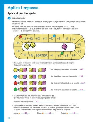 Aplica i repassa
Aplica el que has après
1    Llegeix i contesta.

     Na Diana, n’Esteve, na Laura i en Miquel estan jugant a un joc de taula i per guanyar han d’arribar
     a la casella 18.
     Per fer-ho, tiren dos daus, un dels quals està marcat amb els signes 1 i 2, i l’altre,
     amb els nombres de l’1 al 6. Si en tirar els daus surt 2 i 5, han de retrocedir 5 caselles
     i si surt 1 i 3, avancen tres caselles.




     • Observa en el dibuix on està cada fitxa i esbrina en quina casella estarà després
       d’aquests llançaments.

                                                        • La fitxa groga estarà en la casella      110


                                                        • La fitxa blava estarà en la casella      112


                                                        • La fitxa vermella estarà en la casella    117


                                                        • La fitxa verda estarà en la casella      18


     • En un moment del joc, na Diana està en la casella 11.
       Què hauria de treure en tirar els daus per passar a la 9?

       Na Diana hauria de treure     22

     • El guanyador ha estat en Miquel. Na Laura estava 8 caselles més enrere. Na Diana
       estava dues caselles per davant de na Laura. N’Esteve, quatre per darrere de na Diana.
       En quina casella estava cada jugador en el moment de guanyar en Miquel?

       Laura         110               Diana        112                Esteve          18

22
 