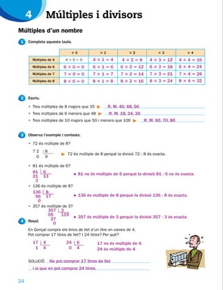 4             Múltiples i divisors
Múltiples d’un nombre
1    Completa aquesta taula.

           Dividendo            30              31             32               33             34
         Múltiples de 4     43050           43154           43258          4 3 3 5 12       4 3 4 5 16
         Múltiples de 6    63050            63156          6 3 2 5 12      6 3 3 5 18       6 3 4 5 24
         Múltiples de 7    73050            73157          7 3 2 5 14      7 3 3 5 21       7 3 4 5 28
         Múltiples de 8    83050            83158          8 3 2 5 16      8 3 3 5 24       8 3 4 5 32


2    Escriu.

     • Tres múltiples de 8 majors que 35             R. M. 40, 48, 56
     • Tres múltiples de 6 menors que 48             R. M. 18, 24, 30
     • Tres múltiples de 10 majors que 50 i menors que 100               R. M. 60, 70, 80


3    Observa l’exemple i contesta.

     • 72 és múltiple de 8?
     072        8
                             72 és múltiple de 8 perquè la divisió 72 : 8 és exacta.
      00        9

     • 81 és múltiple de 6?
         81    6                 F   81 no és múltiple de 6 perquè la divisió 81 : 6 no és exacta.
         21    13
          3
     • 136 és múltiple de 8?
         136     8
          56     17              F   136 és múltiple de 8 perquè la divisió 136 : 8 és exacta.
           0
     • 357 és múltiple de 3?
                    357   3
                    05    119
                                 F   357 és múltiple de 3 perquè la divisió 357 : 3 és exacta.
4    Resol.
                     27
                      0
     En Gonçal compra els brics de llet d’un litre en caixes de 4.
     Pot comprar 17 litres de llet? I 24 litres? Per què?
         17    4            24       6         17 no és múltiple de 4.
          1    4             0       4         24 és múltiple de 4.

     SOLUCIÓ        No pot comprar 17 litres de llet
         i sí que en pot comprar 24 litres.

24
 