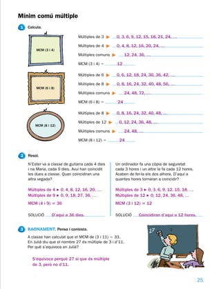 Mínim comú múltiple
1   Calcula.

                                Múltiples de 3       0, 3, 6, 9, 12, 15, 18, 21, 24, …

                                Múltiples de 4       0, 4, 8, 12, 16, 20, 24, …
        MCM (3 i 4)
                                Múltiples comuns           12, 24, 36, …

                                MCM (3 i 4) 5        12

                                Múltiples de 6       0, 6, 12, 18, 24, 30, 36, 42, …

                                Múltiples de 8       0, 8, 16, 24, 32, 40, 48, 56, …
        MCM (6 i 8)
                                Múltiples comuns           24, 48, 72, …

                                MCM (6 i 8) 5         24

                                Múltiples de 8       0, 8, 16, 24, 32, 40, 48, …

                                Múltiples de 12        0, 12, 24, 36, 48, …
        MCM (8 i 12)
                                Múltiples comuns           24, 48, …

                                MCM (8 i 12) 5         24


2   Resol.

    N’Ester va a classe de guitarra cada 4 dies      Un ordinador fa una còpia de seguretat
    i na Maria, cada 9 dies. Avui han coincidit      cada 3 hores i un altre la fa cada 12 hores.
    les dues a classe. Quan coincidiran una          Acaben de fer-la els dos alhora. D’aquí a
    altra vegada?                                    quantes hores tornaran a coincidir?

    Múltiples de 4 F 0, 4, 8, 12, 16, 20, …          Múltiples de 3 F 0, 3, 6, 9, 12, 15, 18, …
    Múltiples de 9 F 0, 9, 18, 27, 36, …             Múltiples de 12 F 0, 12, 24, 36, 48, …
    MCM (4 i 9) 5 36                                 MCM (3 i 12) 5 12

    SOLUCIÓ      D’aquí a 36 dies.                   SOLUCIÓ      Coincidiran d’aquí a 12 hores.


3   RAONAMENT. Pensa i contesta.
    A classe han calculat que el MCM de (3 i 11) 5 33.
    En Julià diu que el nombre 27 és múltiple de 3 i d’11.
    Per què s’equivoca en Julià?

      S’equivoca perquè 27 sí que és múltiple
      de 3, però no d’11.


                                                                                                    25
 