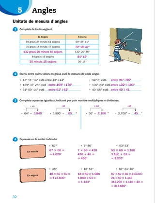 5         Angles
Unitats de mesura d’angles
1    Completa la taula següent.

                    Es llegeix                            S’escriu
          59 graus 34 minuts 51 segons                59° 34' 51"
          70 graus 18 minuts 47 segons                70o 18' 47"
         132 graus 20 minuts 46 segons                132° 20' 46"
               84 graus 16 segons                         84o 16"
             30 minuts 15 segons                          30' 15"



2    Escriu entre quins valors en graus està la mesura de cada angle.

     • 43° 11' 14" està entre 43° i 44°                              • 94° 6' està   entre 94o i 95o
     • 169° 37' 28" està entre 169o i 170o                           • 102° 23" està entre 102o i 103o
     • 61° 50' 14" està          entre 61o i 62o                     • 40' 56" està entre 40' i 41'


3    Completa aquestes igualtats, indicant per quin nombre multipliques o divideixes.
             3 60                         : 60
                                            …                           3…
                                                                         60                      : 60
                                                                                                   …


      • 64° 5 3.840 '            • 3.900' 5      65   º          • 36' 5 2.160 "       • 2.700" 5       45 '




4    Expressa en la unitat indicada.

                                 • 67°                      • 7° 46'                    • 53° 53'

           En minuts
                                 67 3 60 5                7 3 60 5 420               53 3 60 5 3.180
                                 5 4.020'                 420 1 46 5                 3.180 1 53 5
                                                          5 466'                     5 3.233'


                                 • 48°                      • 18' 53"                   • 87° 24' 40"

           En segons
                                 48 3 60 3 60 5           18 3 60 5 1.080            87 3 60 3 60 5 313.200
                                 5 172.800"               1.080 1 53 5               24 3 60 5 1.440
                                                          5 1.133"                   313.200 1 1.440 1 40 5
                                                                                     5 314.680"


32
 