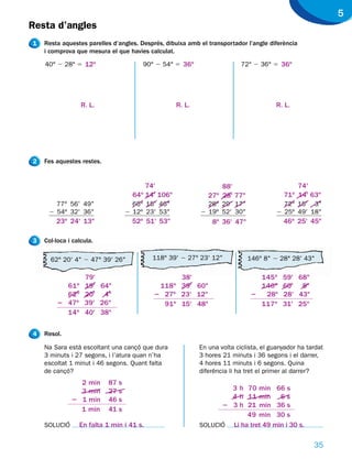 5
Resta d’angles
1   Resta aquestes parelles d’angles. Després, dibuixa amb el transportador l’angle diferència
    i comprova que mesura el que havies calculat.

    40° 2 28° 5 12o                    90° 2 54° 5 36o                    72° 2 36° 5 36o




                  R. L.                            R. L.                              R. L.




2   Fes aquestes restes.


                                        74'                       88'                        74'
                                    64o 14' 106"              27o 28' 77"                71o 14' 63"
       77° 56' 49"                  65° 15' 46"              28° 29' 17"                 72° 15' 3"
     2 54º 32' 36"                2 12º 23' 53"            2 19º 52' 30"               2 25º 49' 18"
        23o 24' 13"                 52o 51' 53"                8o 36' 47"                46o 25' 45"

3   Col·loca i calcula.

      62° 20' 4" 2 47° 39' 26"            118° 39' 2 27° 23' 12"            146° 8" 2 28° 28' 43"

                   79'                          38'                            145o      59' 68"
          61o      19' 64"                 118o 39' 60"                        146o      60' 8"
          62o      20' 4"                 2 27o 23' 12"                      2  28o      28' 43"
        2 47o      39' 26"                  91o 15' 48"                        117o      31' 25"
          14o      40' 38"


4   Resol.

    Na Sara està escoltant una cançó que dura              En una volta ciclista, el guanyador ha tardat
    3 minuts i 27 segons, i l’atura quan n’ha              3 hores 21 minuts i 36 segons i el darrer,
    escoltat 1 minut i 46 segons. Quant falta              4 hores 11 minuts i 6 segons. Quina
    de cançó?                                              diferència li ha tret el primer al darrer?
                2 min      87 s
                3 min      27 s                                    3 h 70 min 66 s
              2 1 min      46 s                                    4 h 11 min 6 s
                                                                 2 3 h 21 min 36 s
                1 min      41 s
                                                                        49 min 30 s
    SOLUCIÓ      En falta 1 min i 41 s.                    SOLUCIÓ Li ha tret 49 min i 30 s.


                                                                                                    35
 