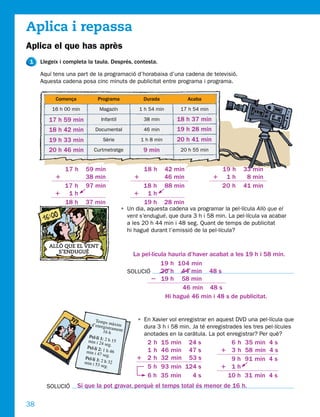 Aplica i repassa
Aplica el que has après
1    Llegeix i completa la taula. Després, contesta.

     Aquí tens una part de la programació d’horabaixa d’una cadena de televisió.
     Aquesta cadena posa cinc minuts de publicitat entre programa i programa.

           Comença            Programa                  Durada              Acaba
         16 h 00 min           Magazín               1 h 54 min        17 h 54 min

        17 h 59 min             Infantil                38 min        18 h 37 min
        18 h 42 min          Documental                 46 min        19 h 28 min
        19 h 33 min              Sèrie                 1 h 8 min      20 h 41 min
        20 h 46 min         Curtmetratge                9 min          20 h 55 min


               17 h    59 min                           18 h       42 min              19 h    33 min
           1           38 min                      1               46 min            1 1h       8 min
            17 h       97 min                        18 h          88 min             20 h     41 min
          1 1h                                     1 1h
            18 h       37 min                        19 h          28 min
                                            • Un dia, aquesta cadena va programar la pel·lícula Allò que el
                                              vent s’endugué, que dura 3 h i 58 min. La pel·lícula va acabar
                                              a les 20 h 44 min i 48 seg. Quant de temps de publicitat
                                              hi hagué durant l’emissió de la pel·lícula?

        ALLÒ QUE EL VENT
           S’ENDUGUÉ
                                                   La pel·lícula hauria d’haver acabat a les 19 h i 58 min.
                                                              19 h 104 min
                                                 SOLUCIÓ      20 h 44 min 48 s
                                                         2 19 h 58 min
                                                                      46 min 48 s
                                                                Hi hagué 46 min i 48 s de publicitat.


                             Temp                   • En Xavier vol enregistrar en aquest DVD una pel·lícula que
                          d’enreg s màxim             dura 3 h i 58 min. Ja té enregistrades les tres pel·lícules
                                      istram
                                     16 h ent:
                         Pel·li 1                     anotades en la caràtula. La pot enregistrar? Per què?
                                    :
                         min i 24 2 h 15
                                      seg.            2h         15 min 24 s             6h    35 min 4 s
                        Pel·li 2
                        min i 47  : 1 h 46            1h         46 min 47 s           1 3h    58 min 4 s
                                    seg.
                       Pel·li 3
                                : 2 h 32            1 2h         32 min 53 s             9h    91 min 4 s
                       min i 53
                                  seg.                5h         93 min 124 s          1 1h
                                                      6h         35 min   4s            10 h   31 min 4 s
       SOLUCIÓ       Sí que la pot gravar, perquè el temps total és menor de 16 h.

38
 