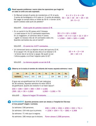 1
3   Resol aquests problemes i escriu totes les operacions que hagis fet
    en cada un amb una sola expressió.

    • En Manuel compra 6 quilos de mandarines a 2 € el quilo,         6 3 2 1 3 3 4 5 24
      3 quilos de tomàtigues a 4 € cada un i 5 quilos de patates. 50 2 16 5 34 34 2 24 5 10
      Per pagar la compra dóna un bitllet de 50 € i li tornen 16 €.        10 : 5 5 2
      Quant costava cada quilo de patates?


      SOLUCIÓ      Cada quilo de patates costava 2 €.
    • En un camió hi ha 26 caixes amb 5 bosses
      i a cada bossa hi ha 12 camisetes esportives.            26 3 5 3 12 5 1.560
      En un magatzem, el camioner deixa 4 caixes               1.560 2 (4 3 5 3 12) 1 11 3 15 5
      i agafa 11 bosses més de 15 camisetes cada una.          5 1.560 2 240 1 165 5 1.485
      Quantes camisetes duu ara el camió?


      SOLUCIÓ      El camió du 1.677 camisetes.
    • Un comerciant tenia un objecte el preu del qual era 12 €.
      El va apujar 4 €. Al cap de dos dies el va rebaixar 2 €                   12 1 4 2 2 5 14
      i al tercer dia el va tornar a apujar. De quant va ser                      20 2 14 5 6
      l’última pujada, si al final l’objecte valia 10 €?


      SOLUCIÓ      La darrera pujada va ser de 6 €.


4   Observa en la taula el nombre de visitants del museu aquesta setmana i resol.

         DIA          Dl      Dt       Dc       Dj       Dv     Ds        Dg
       VISITANTS    Tancat    215     108               224    380        254


    El guia rep una gratificació de 10 € per cada grup
    de 36 visitants. Aquesta setmana ha rebut 350 €
    de gratificació. Quants de visitants hi va haver dijous?
    215 1 108 1 224 1 380 1 254 5 1.181
    (350 : 10) 3 36 5 1.260       1.260 2 1.181 5 79

    SOLUCIÓ        Dijous hi hagué 79 visitants.


5   RAONAMENT. Quantes persones varen ser ateses a l’hospital de Vila-rosa
    el mes passat? Llegeix i contesta.

    1a setmana: 236 persones.                   236 1 (236 1 154) 1 (236 1 154 1 71) 1
    2a setmana: 154 més que la primera.         1 (236 1 154 1 71 2 180) 5 1.368
    3a setmana: 71 més que la segona.
    4a setmana: 180 menys que la tercera.       Foren ateses 1.368 persones.

                                                                                                  7
 