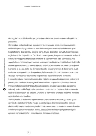 Sostenere la partecipazione

ni maggiori capacità di analisi, progettazione, decisione e realizzazione delle politiche
pubbliche.
Consolidare e standardizzare maggiormente i processi e gli strumenti partecipativi,
richiede in primo luogo chiarezza e risolutezza rispetto a una serie di elementi quali
l’esplicitazione degli obiettivi che ci si pone, il ruolo degli attori coinvolti, le competenze

Regione Emilia-Romagna | i quaderni della partecipazione

e gli strumenti a disposizione, l’applicazione omogenea, integrata e trasversale ai diversi
settori, un maggiore utilizzo degli strumenti di e-government ed e-democracy, ma
soprattutto, è necessario promuovere una coerenza di insieme di tutti i diversi livelli della
PA nell’applicare in modo serio e rigoroso e verificabile metodi e strumenti partecipativi.
E ancora, lo si è già detto ma è meglio ribadirlo: evitare fenomeni di dispersione, duplicazione e sovrapposizione di esperienze, l’eterno vizio di ricominciare sempre le cose
da capo non facendo tesoro delle cognizioni ed esperienze anche se recenti.
Il presente volume nasce nel quadro delle iniziative a supporto dei processi e strumenti
partecipativi che le strutture regionali hanno attivato in questi anni, iniziative che ora
trovano nelle Linee di Indirizzo sulla partecipazione (si veda l’appendice al presente
volume), sulle quali la Regione ha avviato un confronto con il sistema delle autonomie
locali e le associazioni dei cittadini, un punto di riferimento che fissa obiettivi e modalità
organizzative a cui tendere.
Senza pretese di esaustività e perfezione si propone come un catalogo e una guida
ai metodi e agli strumenti che meglio si prestano per determinati oggetti e percorsi
decisionali (programmazione regionale, locale, servizi, ecc.) in modo da essere di ausilio
e riferimento per amministratori, tecnici, associazioni di cittadini per gestire meglio i
processi partecipativi che li coinvolgono o decidono di attivare.

10

 
