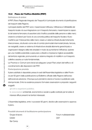|

10 La governance e la partecipazione
	 nei Piani di settore

10.6		 Piano del Traffico-Mobilità (PRIT)
Definizione di sintesi
Il PRIT (Piano Regionale Integrato dei Trasporti) è il principale strumento di pianificazione
dei trasporti della Regione.
I principali obiettivi del PRIT sono: massimizzare l’efficacia, l’efficienza e l’affidabilità del
trasporto locale e la sua integrazione con il trasporto ferroviario; massimizzare la capacità del sistema ferroviario di assorbire tutto il traffico possibile delle persone e delle merci;
creare le condizioni per l’avvio di una concreta politica del trasporto fluviale e fluviomarittimo per l’interscambio delle merci; creare un sistema infrastrutturale fortemente
interconnesso, strutturato come rete di corridoi plurimodali-intermodali (strada, ferrovia,
vie navigabili); creare un sistema di infrastrutture stradali altamente gerarchizzato e
organizzare il disegno della rete stradale in modo da aumentarne l’efficienza; operare

Regione Emilia-Romagna | i quaderni della partecipazione

per una mobilità sostenibile e assicurare a cittadini e imprese la migliore accessibilità
del territorio regionale, promuovendo un sistema integrato di mobilità in cui il trasporto
collettivo assolva un ruolo fondamentale.
Le Province e i Comuni sono tenuti ad adeguare i propri Piani urbani del traffico e di
coordinamento alle disposizioni del PRIT.
Partecipazione prevista
Il piano adottato è depositato presso le sedi dell’Assemblea legislativa e delle Province per 60 giorni dalla pubblicazione sul Bollettino ufficiale della Regione dell’avviso
dell’avvenuta adozione. Chiunque può prenderne visione e l’avviso è pubblicato sulla
stampa locale. Entro la scadenza possono formulare osservazioni e proposte i seguenti
soggetti:
gli enti e organismi pubblici;
le associazioni ambientali, economiche e sociali e quelle costituite per la tutela di
interessi diffusi presenti nei territori interessati.
L’Assemblea legislativa, entro i successivi 90 giorni, decide sulle osservazioni e approva
il piano.
Possibili strumenti di facilitazione-partecipazione
Gruppi di lavoro																	

Forum multistakeholder

EASW																					

OST

Bar Camp
106

 