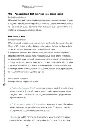 |

10 La governance e la partecipazione
	 nei Piani di settore

10.7		 Piano regionale degli interventi e dei servizi sociali
Definizione di sintesi
Il Piano regionale degli interventi e dei servizi sociali è lo strumento attraverso il quale
la Regione integra le politiche regionali socio-sanitarie, dell’istruzione, della formazione e del lavoro. Da questo dipendono i Piani di zona, nei quali i Comuni definiscono
obiettivi da raggiungere e servizi da attivare.
Piani sociali di zona
Definizione di sintesi
Il Piano di zona è un documento programmatico con il quale i Comuni, di intesa con
l’Azienda USL, definiscono le politiche sociali e socio-sanitarie rivolte alla popolazione dell’ambito territoriale coincidente con il distretto sanitario.

Regione Emilia-Romagna | i quaderni della partecipazione

è lo strumento principale delle politiche sociali, che serve a costruire un sistema
integrato di interventi e servizi; mette in relazione servizi che si offrono in strutture,
servizi domiciliari, servizi territoriali, misure economiche, prestazioni singole, iniziative
non sistematiche, sia che siano rivolte alla singola persona sia alla famiglia; coordina
politiche sociali, sanitarie, educative, formative, del lavoro, culturali, urbanistiche e
abitative; promuove la collaborazione, in modo coordinato ed efficace per i cittadini,
tra soggetti istituzionali e non, pubblici e privati.
Partecipazione prevista
Partecipazione dei soggetti istituzionali:
la Regione ha funzione di indirizzo, programmazione e coordinamento, anche
attraverso uno specifico monitoraggio e sostegno della sperimentazione attuato
con gli strumenti di un Tavolo tecnico Regione-Province e di un gruppo tecnico
regionale interservizi;
le Province hanno funzione di promozione, accompagnamento e formazione
a livello interzonale, attraverso l’attivazione di specifiche Conferenze di servizi e
tavoli provinciali di coordinamento politico e tecnico;
i Comuni, da un lato, hanno ruolo di promozione, governo e direzione del processo e, dall’altro lato, di produzione e gestione dei Piani, con il concorso degli
108

 