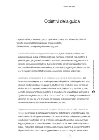 Obiettivi della guida

Obiettivi della guida

La presente Guida ha uno scopo principalmente pratico. Non affronta disquisizioni
teoriche e non analizza le esperienze fin qui condotte.
Gli obiettivi che persegue la guida sono i seguenti:
fornire indicazioni e suggerimenti operativi agli amministratori e funzionari
politiche, piani, programmi, strumenti che possano prevedere un maggiore coinvolgimento e inclusione di cittadini e diversi stakeholder per stimolare parallelamente
responsabilità differenziate ma condivise, e che mirino a raggiungere obiettivi orientati
a una maggiore sostenibilità trasversale, economica, sociale e ambientale;
una buona preparazione di un processo-percorso di partecipazione, con
tempi e risorse adeguate, e la sua integrazione nelle politiche dell’ente pubblico, sono
elementi fondamentali per sviluppare le attività in modo produttivo e per conseguire
risultati efficaci. La partecipazione, così come viene proposta in questa Guida, non
è, infatti, semplicemente una questione di procedure, ma un particolare approccio al
“governare meglio la cosa pubblica, i beni comuni”, in cui il coinvolgimento dei diversi
attori non è il fine, ma uno strumento per giungere a decisioni migliori e maggiormente condivise, con risultati attesi di cambiamento per tutti;
rappresentare uno strumento di supporto all’applicazione delle Linee di indirizzo sui processi di partecipazione elaborate dalla Regione Emilia-Romagna, nate
con l’obiettivo di sviluppare una nuova cultura amministrativa della partecipazione, da
condividere in particolare con gli enti locali, o di supporto operativo a una eventuale
legge regionale per la promozione della partecipazione. Le linee di indirizzo metodologico - nell’ambito delle quali la Regione assume una funzione di orientamento al fine
di garantire l’autonomia locale - suggeriscono un approccio integrato e interdiscipli11

Regione Emilia-Romagna | i quaderni della partecipazione

pubblici regionali e degli enti locali dell’Emilia-Romagna impegnati nella gestione di

 