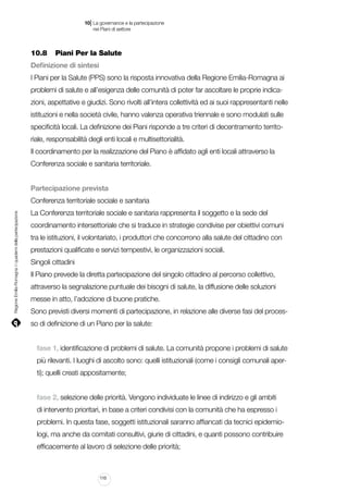 |

10 La governance e la partecipazione
	 nei Piani di settore

10.8		 Piani Per la Salute
Definizione di sintesi
I Piani per la Salute (PPS) sono la risposta innovativa della Regione Emilia-Romagna ai
problemi di salute e all’esigenza delle comunità di poter far ascoltare le proprie indicazioni, aspettative e giudizi. Sono rivolti all’intera collettività ed ai suoi rappresentanti nelle
istituzioni e nella società civile, hanno valenza operativa triennale e sono modulati sulle
specificità locali. La definizione dei Piani risponde a tre criteri di decentramento territoriale, responsabilità degli enti locali e multisettorialità.
Il coordinamento per la realizzazione del Piano è affidato agli enti locali attraverso la
Conferenza sociale e sanitaria territoriale.
Partecipazione prevista

Regione Emilia-Romagna | i quaderni della partecipazione

Conferenza territoriale sociale e sanitaria
La Conferenza territoriale sociale e sanitaria rappresenta il soggetto e la sede del
coordinamento intersettoriale che si traduce in strategie condivise per obiettivi comuni
tra le istituzioni, il volontariato, i produttori che concorrono alla salute del cittadino con
prestazioni qualificate e servizi tempestivi, le organizzazioni sociali.
Singoli cittadini
Il Piano prevede la diretta partecipazione del singolo cittadino al percorso collettivo,
attraverso la segnalazione puntuale dei bisogni di salute, la diffusione delle soluzioni
messe in atto, l’adozione di buone pratiche.
Sono previsti diversi momenti di partecipazione, in relazione alle diverse fasi del processo di definizione di un Piano per la salute:
fase 1, identificazione di problemi di salute. La comunità propone i problemi di salute
più rilevanti. I luoghi di ascolto sono: quelli istituzionali (come i consigli comunali aperti); quelli creati appositamente;
fase 2, selezione delle priorità. Vengono individuate le linee di indirizzo e gli ambiti
di intervento prioritari, in base a criteri condivisi con la comunità che ha espresso i
problemi. In questa fase, soggetti istituzionali saranno affiancati da tecnici epidemiologi, ma anche da comitati consultivi, giurie di cittadini, e quanti possono contribuire
efficacemente al lavoro di selezione delle priorità;

110

 