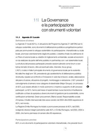 |

11 La governance e la partecipazione
	 con strumenti volontari

11| La Governance
e la partecipazione
con strumenti volontari
11.1		 Agenda 21 Locale
Definizione di sintesi
Le Agende 21 locali (A21L), in attuazione del Programma Agenda 21 dell’ONU per lo
sviluppo sostenibile, sono strumenti di deliberazione pubblica e progettazione partecipata per promuovere lo sviluppo sostenibile e la partecipazione intersettoriale su scala
un Piano di azione locale su obiettivi di miglioramento ambientale, sociale ed economico da realizzare da parte dell’ente pubblico in partnership con i vari stakeholder locali.
La struttura del processo partecipato prevede sessioni plenarie come forum e workshop tematici di lavoro, oltre ad eventuali visite, interviste, focus group.
L’A21L è stato in Italia il principale strumento di governance locale per la sostenibilità dalla fine degli anni ’90, prevedendo già caratteristiche di deliberazione pubblica
strutturata, basate sul confronto e l’inclusione in varie fasi di lavoro: analisi, elaborazione
del piano di azione, attuazione di progetti, monitoraggio e valutazione. L’A21 prevede il
coinvolgimento di almeno nove categorie di stakeholder (Major Groups). Un processo
di A21L può essere attivato in modo autonomo o inserirsi a supporto di altri processi
partecipati. Le A21L hanno permesso di sperimentare nuove tecniche di facilitazione
codificate e di fare da apripista a diversi strumenti di gestione per la sostenibilità, come
certificazioni ambientali, Green procurement, Bilanci sociali, Responsabilità sociale
d’impresa. A livello internazionale Iclei aveva censito nel 2004 oltre 6000 esperienze di
A21L nel mondo.
La Regione Emilia-Romagna ha iniziato a promuovere processi di A21L dal 2000,
svolgendo diverse indagini periodiche sulle A21L in Emilia-Romagna, nel 2003, 2004 e
2006, che hanno permesso di censire oltre 80 esperienze.
Partecipazione prevista
A21L è uno strumento di partecipazione volontario intersettoriale, che prevede forum
113

Regione Emilia-Romagna | i quaderni della partecipazione

locale, promossi volontariamente dagli enti pubblici. L’obiettivo finale è la definizione di

 