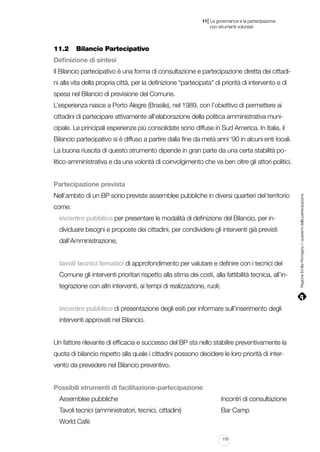 |

11 La governance e la partecipazione
	 con strumenti volontari

11.2		 Bilancio Partecipativo
Definizione di sintesi
Il Bilancio partecipativo è una forma di consultazione e partecipazione diretta dei cittadini alla vita della propria città, per la definizione “partecipata” di priorità di intervento e di
spesa nel Bilancio di previsione del Comune.
L’esperienza nasce a Porto Alegre (Brasile), nel 1989, con l’obiettivo di permettere ai
cittadini di partecipare attivamente all’elaborazione della politica amministrativa municipale. Le principali esperienze più consolidate sono diffuse in Sud America. In Italia, il
Bilancio partecipativo si è diffuso a partire dalla fine da metà anni ‘90 in alcuni enti locali.
La buona riuscita di questo strumento dipende in gran parte da una certa stabilità politico-amministrativa e da una volontà di coinvolgimento che va ben oltre gli attori politici.

Nell’ambito di un BP sono previste assemblee pubbliche in diversi quartieri del territorio
come:
incontro pubblico per presentare le modalità di definizione del Bilancio, per individuare bisogni e proposte dei cittadini, per condividere gli interventi già previsti
dall’Amministrazione;
tavoli tecnici tematici di approfondimento per valutare e definire con i tecnici del
Comune gli interventi prioritari rispetto alla stima dei costi, alla fattibilità tecnica, all’integrazione con altri interventi, ai tempi di realizzazione, ruoli;
incontro pubblico di presentazione degli esiti per informare sull’inserimento degli
interventi approvati nel Bilancio.
Un fattore rilevante di efficacia e successo del BP sta nello stabilire preventivamente la
quota di bilancio rispetto alla quale i cittadini possono decidere le loro priorità di intervento da prevedere nel Bilancio preventivo.
Possibili strumenti di facilitazione-partecipazione
Assemblee pubbliche														

Incontri di consultazione

Tavoli tecnici (amministratori, tecnici, cittadini)			

Bar Camp

World Cafè
115

Regione Emilia-Romagna | i quaderni della partecipazione

Partecipazione prevista

 
