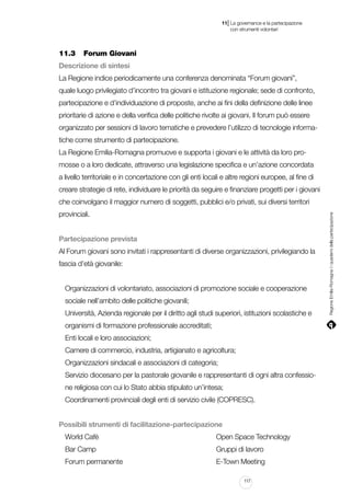 |

11 La governance e la partecipazione
	 con strumenti volontari

11.3		 Forum Giovani
Descrizione di sintesi
La Regione indice periodicamente una conferenza denominata “Forum giovani”,
quale luogo privilegiato d’incontro tra giovani e istituzione regionale; sede di confronto,
partecipazione e d’individuazione di proposte, anche ai fini della definizione delle linee
prioritarie di azione e della verifica delle politiche rivolte ai giovani. Il forum può essere
organizzato per sessioni di lavoro tematiche e prevedere l’utilizzo di tecnologie informatiche come strumento di partecipazione.
La Regione Emilia-Romagna promuove e supporta i giovani e le attività da loro promosse o a loro dedicate, attraverso una legislazione specifica e un’azione concordata
a livello territoriale e in concertazione con gli enti locali e altre regioni europee, al fine di
creare strategie di rete, individuare le priorità da seguire e finanziare progetti per i giovani
provinciali.
Partecipazione prevista
Al Forum giovani sono invitati i rappresentanti di diverse organizzazioni, privilegiando la
fascia d’età giovanile:
Organizzazioni di volontariato, associazioni di promozione sociale e cooperazione
sociale nell’ambito delle politiche giovanili;
Università, Azienda regionale per il diritto agli studi superiori, istituzioni scolastiche e
organismi di formazione professionale accreditati;
Enti locali e loro associazioni;
Camere di commercio, industria, artigianato e agricoltura;
Organizzazioni sindacali e associazioni di categoria;
Servizio diocesano per la pastorale giovanile e rappresentanti di ogni altra confessione religiosa con cui lo Stato abbia stipulato un’intesa;
Coordinamenti provinciali degli enti di servizio civile (COPRESC).
Possibili strumenti di facilitazione-partecipazione
World Cafè																		

Open Space Technology

Bar Camp																		

Gruppi di lavoro

Forum permanente														

E-Town Meeting
117

Regione Emilia-Romagna | i quaderni della partecipazione

che coinvolgano il maggior numero di soggetti, pubblici e/o privati, sui diversi territori

 