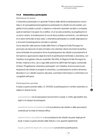 |

11 La governance e la partecipazione
	 con strumenti volontari

11.4		 Urbanistica partecipata
Definizione di sintesi
L’Urbanistica partecipata è in generale l’insieme delle attività di partecipazione consultativa e di coprogettazione/progettazione partecipata tra cittadini ed enti pubblici, progettisti di enti pubblici e privati, in relazione a interventi urbanistici semplici e complessi,
quali ad esempio il recupero di un edificio, di un’ex area produttiva, la progettazione di
un parco urbano, la localizzazione di una struttura pubblica sul territorio, o la definizione
di un piano territoriale di area vasta. L’urbanistica partecipata è a cavallo degli approcci
e strumenti di partecipazione normativi e volontari.
Come descritto nella sezione iniziale della Parte II, la Regione Emilia-Romagna ha
promosso sia dal punto di vista normativo che volontario diversi strumenti di pianificazione territoriale che prevedono forme di partecipazione dei cittadini ai procedimenti di
l’obiettivo di progettare città più sostenibili. Nel 2005, la Regione Emilia-Romagna ha
firmato, insieme a Anci, Upi e Lega delle autonomie dell’Emilia-Romagna, il protocollo
d’intesa “Progettazione urbanistica partecipata” con l’obiettivo di promuovere la partecipazione dei cittadini ai progetti di urbanistica. La partecipazione avviene attraverso
laboratori in cui i cittadini possono discutere, scambiarsi informazioni e confrontarsi con
i progettisti dell’opera.
Partecipazione prevista
In base a quanto previsto dalla L.R. 20/2000, la partecipazione in ambito urbanistico si
realizza in diverse forme:
concertazione con le associazioni economiche e sociali, in merito agli obiettivi strategici e di sviluppo da perseguire;
specifiche forme di pubblicità e di consultazione dei cittadini e delle associazioni
costituite per la tutela di interessi diffusi;
ulteriori forme di pubblicità e di consultazione dei cittadini da parte degli gli enti
locali, in base a quanto previsto dallo Statuto o con appositi regolamenti;
ampia pubblicità degli atti e documenti concernenti la pianificazione;
119

Regione Emilia-Romagna | i quaderni della partecipazione

formazione e approvazione degli strumenti di pianificazione territoriale e urbanistica, con

 