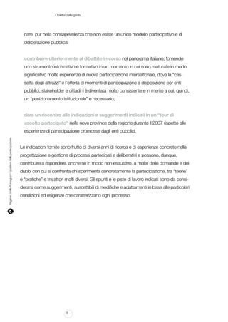Obietivi della guda

nare, pur nella consapevolezza che non esiste un unico modello partecipativo e di
deliberazione pubblica;
contribuire ulteriormente al dibattito in corso nel panorama italiano, fornendo
uno strumento informativo e formativo in un momento in cui sono maturate in modo
significativo molte esperienze di nuova partecipazione intersettoriale, dove la “cassetta degli attrezzi” e l’offerta di momenti di partecipazione a disposizione per enti
pubblici, stakeholder e cittadini è diventata molto consistente e in merito a cui, quindi,
un “posizionamento istituzionale” è necessario;
dare un riscontro alle indicazioni e suggerimenti indicati in un “tour di
ascolto partecipato” nelle nove province della regione durante il 2007 rispetto alle

Regione Emilia-Romagna | i quaderni della partecipazione

esperienze di partecipazione promosse dagli enti pubblici.
Le indicazioni fornite sono frutto di diversi anni di ricerca e di esperienze concrete nella
progettazione e gestione di processi partecipati e deliberativi e possono, dunque,
contribuire a rispondere, anche se in modo non esaustivo, a molte delle domande e dei
dubbi con cui si confronta chi sperimenta concretamente la partecipazione, tra “teorie”
e “pratiche” e tra attori molti diversi. Gli spunti e le piste di lavoro indicati sono da considerarsi come suggerimenti, suscettibili di modifiche e adattamenti in base alle particolari
condizioni ed esigenze che caratterizzano ogni processo.

12

 