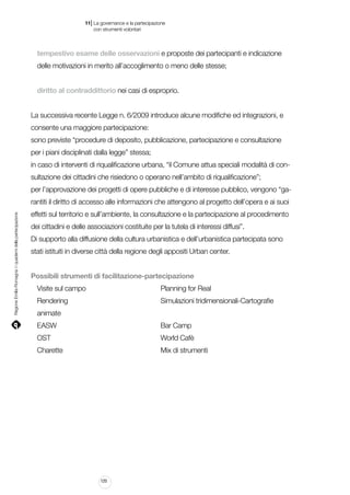 |

11 La governance e la partecipazione
	 con strumenti volontari

tempestivo esame delle osservazioni e proposte dei partecipanti e indicazione
delle motivazioni in merito all’accoglimento o meno delle stesse;
diritto al contraddittorio nei casi di esproprio.
La successiva recente Legge n. 6/2009 introduce alcune modifiche ed integrazioni, e
consente una maggiore partecipazione:
sono previste “procedure di deposito, pubblicazione, partecipazione e consultazione
per i piani disciplinati dalla legge” stessa;
in caso di interventi di riqualificazione urbana, “il Comune attua speciali modalità di consultazione dei cittadini che risiedono o operano nell’ambito di riqualificazione”;
per l’approvazione dei progetti di opere pubbliche e di interesse pubblico, vengono “ga-

Regione Emilia-Romagna | i quaderni della partecipazione

rantiti il diritto di accesso alle informazioni che attengono al progetto dell’opera e ai suoi
effetti sul territorio e sull’ambiente, la consultazione e la partecipazione al procedimento
dei cittadini e delle associazioni costituite per la tutela di interessi diffusi”.
Di supporto alla diffusione della cultura urbanistica e dell’urbanistica partecipata sono
stati istituiti in diverse città della regione degli appositi Urban center.
Possibili strumenti di facilitazione-partecipazione
Visite sul campo													 Planning for Real
Rendering																 Simulazioni tridimensionali-Cartografie
animate
EASW																	 Bar Camp
OST																		 World Cafè
Charette																 Mix di strumenti

120

 