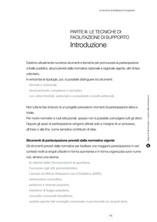 Le tecniche di facilitazione di supporto

Parte III. Le tecniche di
facilitazione di supporto

Introduzione
Esistono attualmente numerosi strumenti e tecniche per promuovere la partecipazione
a livello pubblico, alcuni previsti dalla normativa nazionale e regionale vigente, altri di tipo
volontario.
In entrambe le tipologie, poi, è possibile distinguere tra strumenti:
formali o informali;
con attori limitati, settoriali e consolidati o multi-settoriali.
Non tutte le fasi di lavoro di un progetto prevedono momenti di partecipazione attiva e
totale.
Per motivi normativi e ruoli istituzionali, spesso non è possibile coinvolgere tutti gli attori.
Oppure gli spazi di partecipazione vengono attivati solo a margine di un processo,
all’inizio o alla fine, come semplice contributo di idee.
Strumenti di partecipazione previsti dalla normativa vigente
Gli strumenti previsti dalle normative per facilitare una maggiore partecipazione in vari
contesti rivolti ai singoli cittadini in forma spontanea e in forma organizzata sono numerosi, almeno una decina:
le attività delle Circoscrizioni di quartiere,
l’accesso agli atti amministrativi,
i servizi di Ufficio Relazioni con il Pubblico (URP),
referendum consultivi,
petizioni e istanze popolari,
iniziative di legge popolare,
consulte comunali tematiche,
sedute aperte del consiglio comunale o provinciale su singoli temi.

123

Regione Emilia-Romagna | i quaderni della partecipazione

tecnicamente complessi o semplici;

 