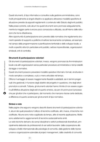 Le tecniche di facilitazione di supporto

Questi strumenti, di tipo informativo e consultivo sulla gestione amministrativa, sono
rivolti principalmente ai singoli cittadini e si applicano attraverso modalità specifiche di
attuazione previste da appositi regolamenti o contenute nello Statuto degli enti pubblici.
Nella prassi corrente, solo alcuni tra questi strumenti sono promossi adeguatamente,
mentre la maggior parte è ancora poco conosciuta e utilizzata, sia all’interno delle istituzioni che tra la cittadinanza.
Altre opportunità di partecipazione sono previste dalla normativa che regolamenta strumenti operativi di supporto a politiche di settore tecnicamente complesse, ad esempio
nel campo della programmazione e pianificazione territoriale e dello sviluppo locale, e
rivolti a specifici attori (in particolare enti pubblici, settore imprenditoriale, organizzazioni
sindacali, enti di controllo).

Regione Emilia-Romagna | i quaderni della partecipazione

Strumenti di partecipazione volontari
Gli strumenti di partecipazione volontari, invece, vengono promossi da Amministrazioni
locali e da altri organizzazioni senza particolari procedure amministrative o tempi stabiliti
da legge o normative.
Questi strumenti possono prevedere modalità operative informali o formali, strutturate in
modo semplice o complesso, e più o meno articolate nel tempo.
Offrono il vantaggio di essere maggiormente flessibili e adattabili, sia in termini progettuali che gestionali, in funzione degli obiettivi del progetto in questione, che degli attori
promotori e coinvolti. Tuttavia, gli strumenti volontari hanno il limite di non essere cogenti sull’effettiva attuazione degli esiti di quanto emerso, sia per chi promuove il processo
che per gli attori che vi partecipano, dal momento che mancano risorse certe dedicate,
a differenza di quanto avviene per gli strumenti di tipo normativo.
Sintesi e note
Nelle pagine che seguono vengono descritti diversi strumenti di partecipazione volontari, alcuni dei quali prevedono l’utilizzo di tecniche codificate, altri, invece, di tecniche non
codificate. Alcune sono note e applicate da tempo, altre di recente applicazione. Molte
sono adattamenti e aggiornamenti di tecniche sostanzialmente simili.
Le varie tecniche derivano da campi disciplinari e settori professionali diversificati, principalmente elaborate da professionisti di vari settori lavorativi: dalla cooperazione allo
sviluppo a livello internazionale alla psicologia di comunità, dalla gestione delle risorse
umane e organizzazione aziendale al project management, dalla creatività di comunità
124

 