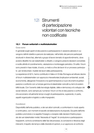 |

12 Strumenti di partecipazione volontari
	 con tecniche non codificate

12| Strumenti
di partecipazione
volontari con tecniche
non codificate
12.1		 Forum settoriali e multistakeholder
Cosa sono
In generale luoghi aperti di discussione e partecipazione in sessione plenaria in cui
strutturati in diversi fasi, alternati a gruppi di lavoro tematici di approfondimento, dove
avviene dibattito tra vari stakeholder e cittadini, e vengono prese le decisioni concertate
e svolte attività di coordinamento, valutazione e monitoraggio periodico. Di solito i forum
sono previsti in fase iniziale, di avvio, a metà e a fine dei lavori di un processo partecipato per rendicontare i risultati dei lavori della partecipazione.
Le esperienze di A21L hanno contribuito in Italia e in Emilia-Romagna ad attivare decine
di forum multistakeholder con approccio intersettoriale (implicazioni ambientali, sociali,
economiche), allargando l’inclusione e la sperimentazione a nuovi strumenti di partecipazione e confronto con un’ampia gamma di stakeholder coinvolti su temi di sostenibilità locale. Con l’avvento della tecnologia digitale, della e-democracy e lo sviluppo dei
social network, sono sempre più numerosi i forum on line di discussione e confronto,
che accorciano virtualmente tempi e luoghi di partecipazione, superando, in parte,
aspetti organizzativi e logistici a volte impegnativi.
Condizioni
Disponibilità dell’ente pubblico, e dei vari attori coinvolti, a confrontarsi in modo aperto
e continuativo, con momenti di ascolto ed elaborazione di proposte. Da parte dell’ente
pubblico promotore ci si aspetta l’impegno a recepire nelle decisioni finali le proposte dei vari stakeholder invitati. Necessita di “regole” di conduzione e partecipazione
trasparenti, come la condivisione delle fasi del processo, la concisione e rilevanza degli
interventi, il rispetto dei tempi e delle diversità di opinioni, e un approccio al confronto
127

Regione Emilia-Romagna | i quaderni della partecipazione

vengono definiti obiettivi e percorsi da realizzare, nell’ambito dei percorsi partecipati

 