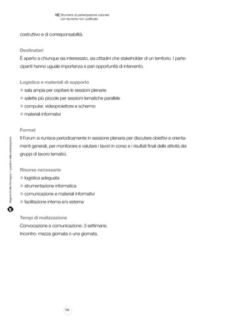 |

12 Strumenti di partecipazione volontari
	 con tecniche non codificate

costruttivo e di corresponsabilità.
Destinatari
È aperto a chiunque sia interessato, sia cittadini che stakeholder di un territorio. I partecipanti hanno uguale importanza e pari opportunità di intervento.
Logistica e materiali di supporto
sala ampia per ospitare le sessioni plenarie
salette più piccole per sessioni tematiche parallele
computer, videoproiettore e schermo
materiali informativi

Regione Emilia-Romagna | i quaderni della partecipazione

Format
Il Forum si riunisce periodicamente in sessione plenaria per discutere obiettivi e orientamenti generali, per monitorare e valutare i lavori in corso e i risultati finali delle attività dei
gruppi di lavoro tematici.
Risorse necessarie
logistica adeguata
strumentazione informatica
comunicazione e materiali informativi
facilitazione interna e/o esterna
Tempi di realizzazione
Convocazione e comunicazione: 3 settimane.
Incontro: mezza giornata o una giornata.

128

 