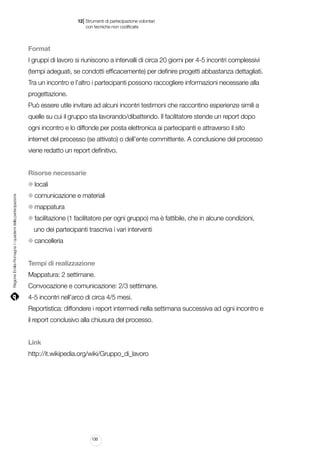 |

12 Strumenti di partecipazione volontari
	 con tecniche non codificate

Format
I gruppi di lavoro si riuniscono a intervalli di circa 20 giorni per 4-5 incontri complessivi
(tempi adeguati, se condotti efficacemente) per definire progetti abbastanza dettagliati.
Tra un incontro e l’altro i partecipanti possono raccogliere informazioni necessarie alla
progettazione.
Può essere utile invitare ad alcuni incontri testimoni che raccontino esperienze simili a
quelle su cui il gruppo sta lavorando/dibattendo. Il facilitatore stende un report dopo
ogni incontro e lo diffonde per posta elettronica ai partecipanti e attraverso il sito
internet del processo (se attivato) o dell’ente committente. A conclusione del processo
viene redatto un report definitivo.
Risorse necessarie

Regione Emilia-Romagna | i quaderni della partecipazione

locali
comunicazione e materiali
mappatura
facilitazione (1 facilitatore per ogni gruppo) ma è fattibile, che in alcune condizioni,
uno dei partecipanti trascriva i vari interventi
cancelleria
Tempi di realizzazione
Mappatura: 2 settimane.
Convocazione e comunicazione: 2/3 settimane.
4-5 incontri nell’arco di circa 4/5 mesi.
Reportistica: diffondere i report intermedi nella settimana successiva ad ogni incontro e
il report conclusivo alla chiusura del processo.
Link
http://it.wikipedia.org/wiki/Gruppo_di_lavoro

130

 