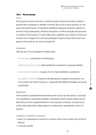 |

12 Strumenti di partecipazione volontari
	 con tecniche non codificate

12.4		 Focus group
Cos’è
Il focus group consiste nel riunire un ristretto gruppo di persone al quale si chiede di
approfondire e sviluppare un dibattito-confronto attorno ad un tema specifico con apposite domande di lavoro. Il moderatore-facilitatore prepara le domande, sollecita l’intervento di ogni partecipante, stimola la discussione, ed infine raccoglie tutti gli scambi
e i contributi che emergono. È usato nella ricerca qualitativa, sia in ambito di ricerche di
mercato che in indagini che in processi partecipati. Possono essere fatti anche focusgroup on line anche se con alcuni accorgimenti.
Condizioni

far interagire i partecipanti in piccoli gruppi;
esplorare il punto di vista della popolazione complessiva o di gruppi specifici;
comprendere l’opinione di gruppi che non risponderebbero a questionari;
raccogliere l’opinione di persone straniere (grazie al supporto di traduttori), che come avviene per tutte le minoranze - è generalmente difficile coinvolgere nei processi partecipati.
Destinatari
Tutte le persone potenzialmente interessate al tema che si sta discutendo, come testimoni significativi o osservatori privilegiati. I partecipanti devono essere selezionati con
attenzione per la loro rappresentatività in modo da poter contribuire, da diversi punti
di vista, alla focalizzazione della questione. Si selezionano, generalmente, da 6 a 10
persone.
Logistica e materiali di supporto
sala in cui i partecipanti si riuniscono in cerchio, intorno ad un tavolo, privo di fonti di
disturbo
computer portatile
133

Regione Emilia-Romagna | i quaderni della partecipazione

Utile nel caso in cui si perseguano obiettivi quali:

 