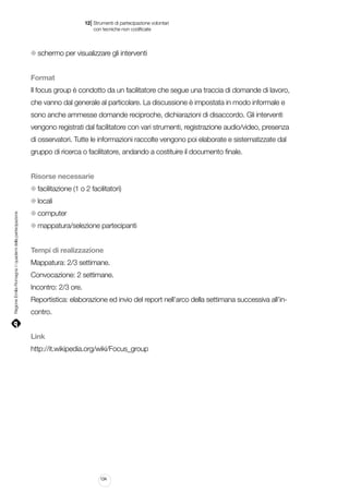 |

12 Strumenti di partecipazione volontari
	 con tecniche non codificate

schermo per visualizzare gli interventi
Format
Il focus group è condotto da un facilitatore che segue una traccia di domande di lavoro,
che vanno dal generale al particolare. La discussione è impostata in modo informale e
sono anche ammesse domande reciproche, dichiarazioni di disaccordo. Gli interventi
vengono registrati dal facilitatore con vari strumenti, registrazione audio/video, presenza
di osservatori. Tutte le informazioni raccolte vengono poi elaborate e sistematizzate dal
gruppo di ricerca o facilitatore, andando a costituire il documento finale.
Risorse necessarie
facilitazione (1 o 2 facilitatori)

Regione Emilia-Romagna | i quaderni della partecipazione

locali
computer
mappatura/selezione partecipanti
Tempi di realizzazione
Mappatura: 2/3 settimane.
Convocazione: 2 settimane.
Incontro: 2/3 ore.
Reportistica: elaborazione ed invio del report nell’arco della settimana successiva all’incontro.
Link
http://it.wikipedia.org/wiki/Focus_group

134

 