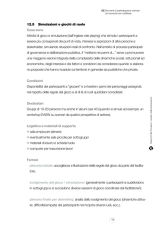 |

12 Strumenti di partecipazione volontari
	 con tecniche non codificate

12.5		 Simulazioni e giochi di ruolo
Cosa sono
Attività di gioco e simulazione (dall’inglese role playing) che stimola i partecipanti a
essere più consapevoli dei punti di vista, interessi e aspirazioni di altre persone e
stakeholder, simulando situazioni reali di confronto. Nell’ambito di processi partecipati
di governance e deliberazione pubblica, il “mettersi nei panni di...” serve a promuovere
una maggiore visione integrata della complessità delle dinamiche sociali, istituzionali ed
economiche, degli interessi e dei fattori e condizioni da considerare quando si elaborano proposte che hanno ricadute sul territorio in generale sia pubbliche che private.
Condizioni
Disponibilità dei partecipanti a “giocare” e a rivestire i panni dei personaggi assegnati,

Destinatari
Gruppi di 10-20 persone ma anche in alcuni casi 40 (quando si simula ad esempio un
workshop EASW su scenari da quattro prospettive di settore).
Logistica e materiali di supporto
sala ampia per plenaria
eventualmente sale piccole per sottogruppi
materiali di lavoro e schede/ruolo
computer per trascrizione lavori
Format
plenaria iniziale: accoglienza e illustrazione delle regole del gioco da parte del facilitatore;
svolgimento del gioco / simulazione: (generalmente i partecipanti si suddividono
in sottogruppi e si succedono diverse sessioni di gioco coordinate dal facilitatore/i);
plenaria finale per debriefing: analisi dello svolgimento del gioco (dinamiche attivate; difficoltà/empatia dei partecipanti nel ricoprire diversi ruoli, ecc.);

135

Regione Emilia-Romagna | i quaderni della partecipazione

nel rispetto delle regole del gioco e al di là di ruoli quotidiani consolidati.

 