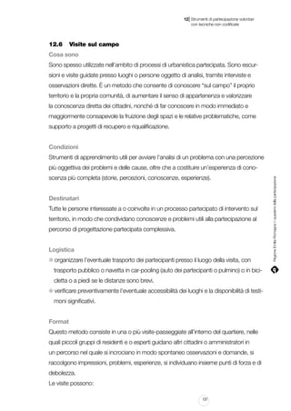 |

12 Strumenti di partecipazione volontari
	 con tecniche non codificate

12.6		 Visite sul campo
Cosa sono
Sono spesso utilizzate nell’ambito di processi di urbanistica partecipata. Sono escursioni e visite guidate presso luoghi o persone oggetto di analisi, tramite interviste e
osservazioni dirette. È un metodo che consente di conoscere “sul campo” il proprio
territorio e la propria comunità, di aumentare il senso di appartenenza e valorizzare
la conoscenza diretta dei cittadini, nonché di far conoscere in modo immediato e
maggiormente consapevole la fruizione degli spazi e le relative problematiche, come
supporto a progetti di recupero e riqualificazione.
Condizioni
Strumenti di apprendimento utili per avviare l’analisi di un problema con una percezione
scenza più completa (storie, percezioni, conoscenze, esperienze).
Destinatari
Tutte le persone interessate a o coinvolte in un processo partecipato di intervento sul
territorio, in modo che condividano conoscenze e problemi utili alla partecipazione al
percorso di progettazione partecipata complessiva.
Logistica
organizzare l’eventuale trasporto dei partecipanti presso il luogo della visita, con
trasporto pubblico o navetta in car-pooling (auto dei partecipanti o pulmino) o in bicicletta o a piedi se le distanze sono brevi.
verificare preventivamente l’eventuale accessibilità dei luoghi e la disponibilità di testimoni significativi.
Format
Questo metodo consiste in una o più visite-passeggiate all’interno del quartiere, nelle
quali piccoli gruppi di residenti e o esperti guidano altri cittadini o amministratori in
un percorso nel quale si incrociano in modo spontaneo osservazioni e domande, si
raccolgono impressioni, problemi, esperienze, si individuano insieme punti di forza e di
debolezza.
Le visite possono:
137

Regione Emilia-Romagna | i quaderni della partecipazione

più oggettiva dei problemi e delle cause, oltre che a costituire un’esperienza di cono-

 