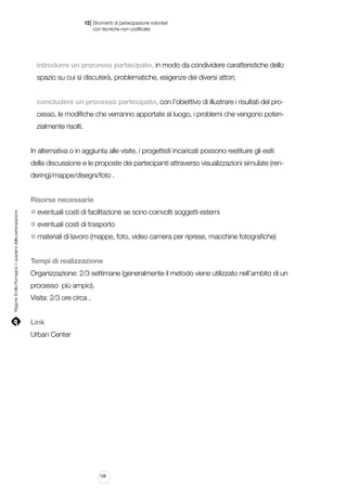 |

12 Strumenti di partecipazione volontari
	 con tecniche non codificate

introdurre un processo partecipato, in modo da condividere caratteristiche dello
spazio su cui si discuterà, problematiche, esigenze dei diversi attori;
concludere un processo partecipato, con l’obiettivo di illustrare i risultati del processo, le modifiche che verranno apportate al luogo, i problemi che vengono potenzialmente risolti.
In alternativa o in aggiunta alle visite, i progettisti incaricati possono restituire gli esiti
della discussione e le proposte dei partecipanti attraverso visualizzazioni simulate (rendering)/mappe/disegni/foto .

Regione Emilia-Romagna | i quaderni della partecipazione

Risorse necessarie
eventuali costi di facilitazione se sono coinvolti soggetti esterni
eventuali costi di trasporto
materiali di lavoro (mappe, foto, video camera per riprese, macchine fotografiche)
Tempi di realizzazione
Organizzazione: 2/3 settimane (generalmente il metodo viene utilizzato nell’ambito di un
processo più ampio).
Visita: 2/3 ore circa .
Link
Urban Center

138

 