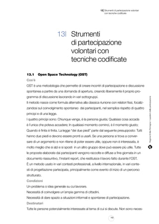 |

13 Strumenti di partecipazione volontari
	 con tecniche codificate

13| Strumenti
di partecipazione
volontari con
tecniche codificate
13.1		 Open Space Technology (OST)
Cos’è
OST è una metodologia che permette di creare incontri di partecipazione e discussione
gramma di discussione lavorando in vari sottogruppi.
Il metodo nasce come formula alternativa alla classica riunione con relatori fissi, focalizzandosi sul coinvolgimento spontaneo dei partecipanti, nel semplice rispetto di quattro
principi e di una legge.
I quattro principi sono: Chiunque venga, è la persona giusta; Qualsiasi cosa accada
è l’unica che poteva accadere; In qualsiasi momento cominci, è il momento giusto;
Quando è finita è finita. La legge “dei due piedi” parte dal seguente presupposto: Tutti
hanno due piedi e devono essere pronti a usarli. Se una persona si trova a conversare di un argomento e non ritiene di poter essere utile, oppure non è interessata, è
molto meglio che si alzi e si sposti in un altro gruppo dove può essere più utile. Tutte
le proposte elaborate dai partecipanti vengono raccolte e diffuse a fine giornata in un
documento riassuntivo, l’instant report, che restituisce il lavoro fatto durante l’OST.
È un metodo usato in vari contesti professionali, a livello internazionale, in vari contesti di progettazione partecipata, principalmente come evento di inizio di un percorso
strutturato.
Condizioni
Un problema o idea generale su cui lavorare.
Necessità di coinvolgere un’ampia gamma di cittadini.
Necessità di dare spazio a situazioni informali e spontanee di partecipazione.
Destinatari
Tutte le persone potenzialmente interessate al tema di cui si discute. Non sono neces143

Regione Emilia-Romagna | i quaderni della partecipazione

spontanea a partire da una domanda di apertura, creando liberamente il proprio pro-

 